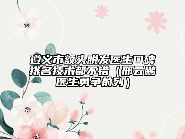 遵義市額頭脫發(fā)醫(yī)生口碑排名技術都不錯（邢云鵬醫(yī)生勇爭前列）