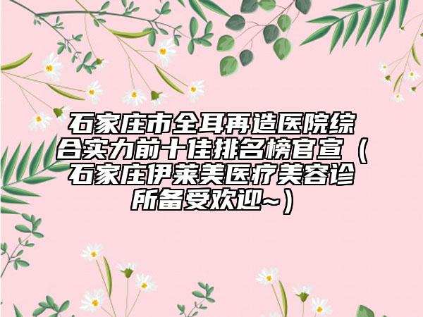 石家莊市全耳再造醫(yī)院綜合實(shí)力前十佳排名榜官宣（石家莊伊萊美醫(yī)療美容診所備受歡迎~）