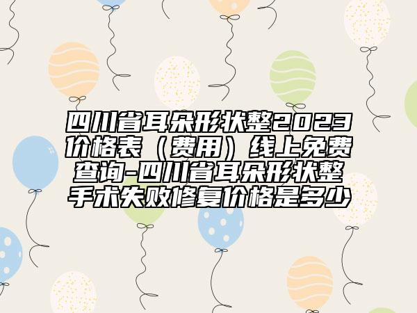 四川省耳朵形狀整2023價(jià)格表（費(fèi)用）線上免費(fèi)查詢-四川省耳朵形狀整手術(shù)失敗修復(fù)價(jià)格是多少
