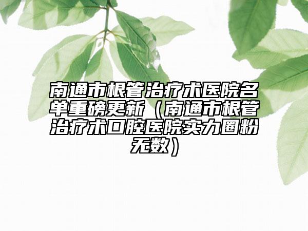 南通市根管治療術(shù)醫(yī)院名單重磅更新（南通市根管治療術(shù)口腔醫(yī)院實(shí)力圈粉無數(shù)）