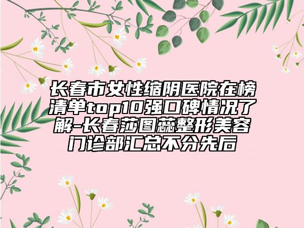長春市女性縮陰醫(yī)院在榜清單top10強(qiáng)口碑情況了解-長春莎圖蕊整形美容門診部匯總不分先后