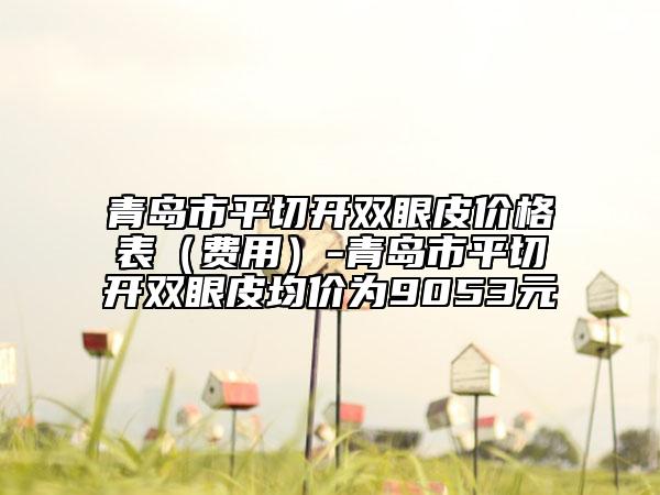 青島市平切開(kāi)雙眼皮價(jià)格表（費(fèi)用）-青島市平切開(kāi)雙眼皮均價(jià)為9053元
