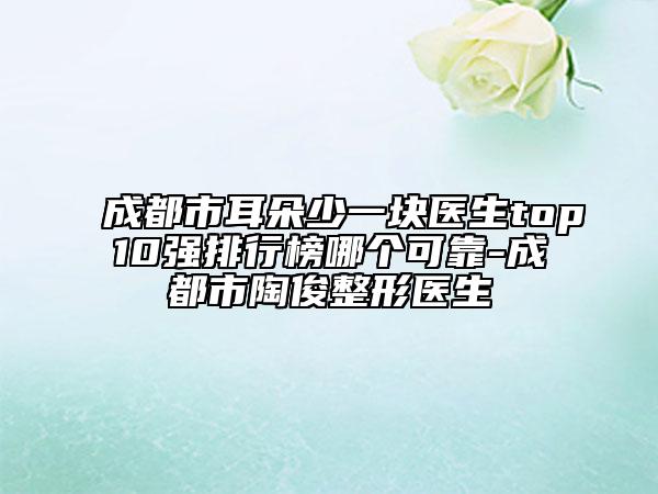 成都市耳朵少一塊醫(yī)生top10強(qiáng)排行榜哪個(gè)可靠-成都市陶俊整形醫(yī)生