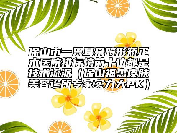 保山市一只耳朵畸形矯正術(shù)醫(yī)院排行榜前十位都是技術(shù)流派（保山?；萜つw美容診所專家實(shí)力大PK）