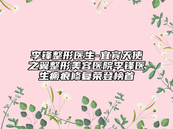 李鋒整形醫(yī)生-宜賓天使之翼整形美容醫(yī)院李鋒醫(yī)生瘢痕修復榮登榜首