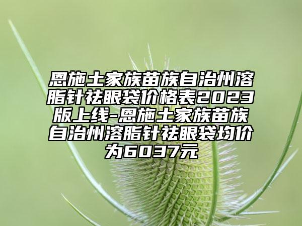恩施土家族苗族自治州溶脂針祛眼袋價格表2023版上線-恩施土家族苗族自治州溶脂針祛眼袋均價為6037元