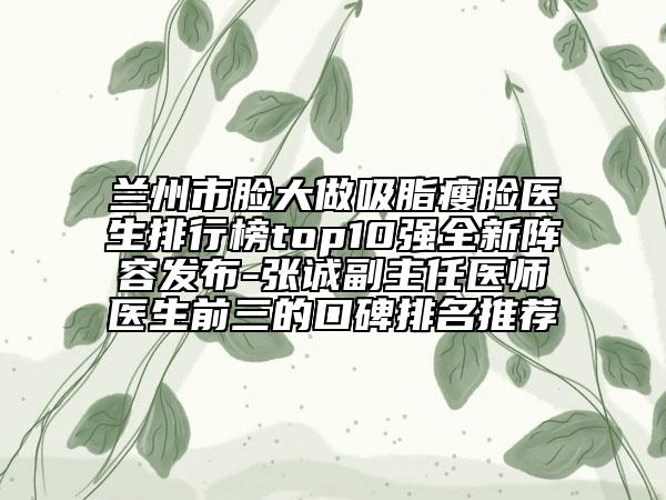 蘭州市臉大做吸脂瘦臉醫(yī)生排行榜top10強(qiáng)全新陣容發(fā)布-張誠(chéng)副主任醫(yī)師醫(yī)生前三的口碑排名推薦