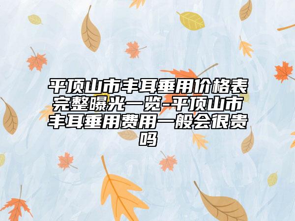 平頂山市豐耳垂用價格表完整曝光一覽-平頂山市豐耳垂用費用一般會很貴嗎