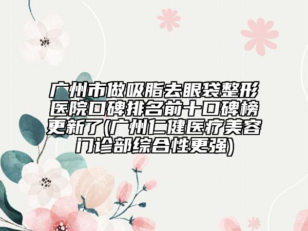 廣州市做吸脂去眼袋整形醫(yī)院口碑排名前十口碑榜更新了(廣州仁健醫(yī)療美容門診部綜合性更強(qiáng))