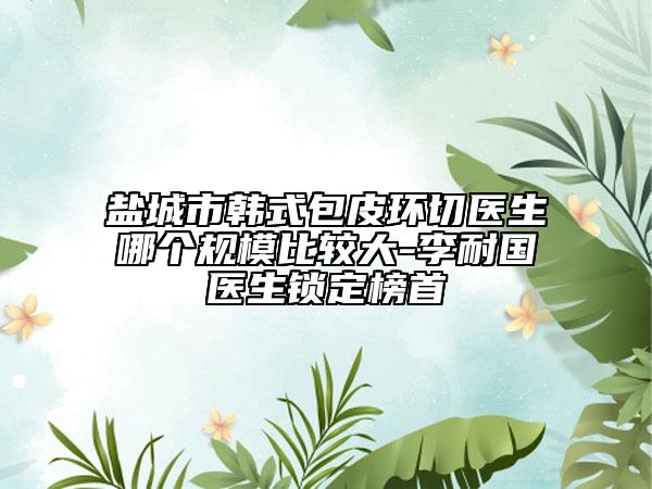 鹽城市韓式包皮環(huán)切醫(yī)生哪個(gè)規(guī)模比較大-李耐國(guó)醫(yī)生鎖定榜首