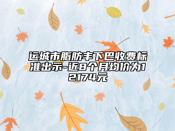 運(yùn)城市脂肪豐下巴收費(fèi)標(biāo)準(zhǔn)出示-近8個(gè)月均價(jià)為12174元