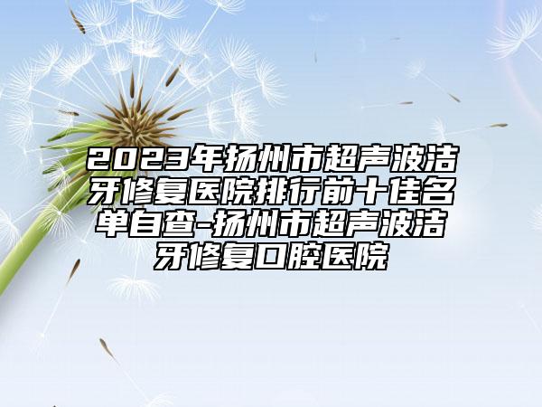 2023年揚(yáng)州市超聲波潔牙修復(fù)醫(yī)院排行前十佳名單自查-揚(yáng)州市超聲波潔牙修復(fù)口腔醫(yī)院