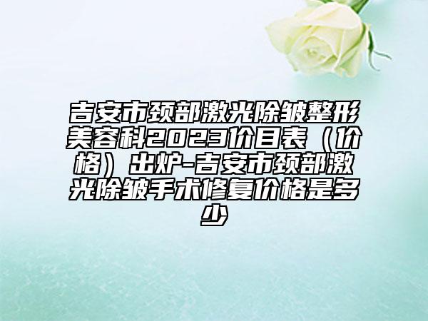 吉安市頸部激光除皺整形美容科2023價(jià)目表（價(jià)格）出爐-吉安市頸部激光除皺手術(shù)修復(fù)價(jià)格是多少