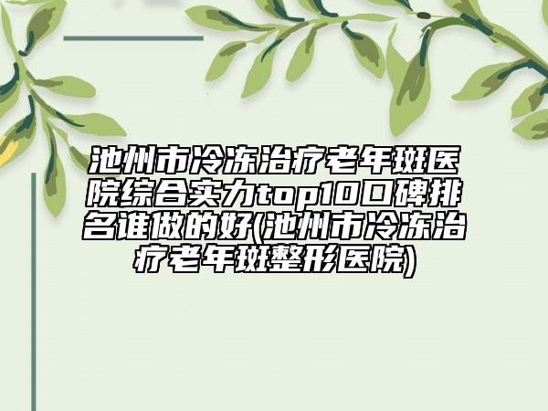 池州市冷凍治療老年斑醫(yī)院綜合實(shí)力top10口碑排名誰(shuí)做的好(池州市冷凍治療老年斑整形醫(yī)院)
