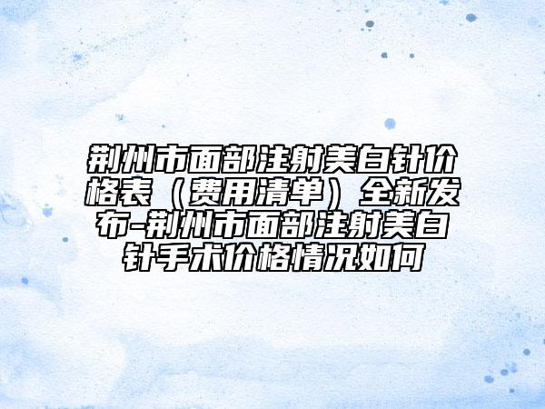 荊州市面部注射美白針價格表（費用清單）全新發(fā)布-荊州市面部注射美白針手術價格情況如何