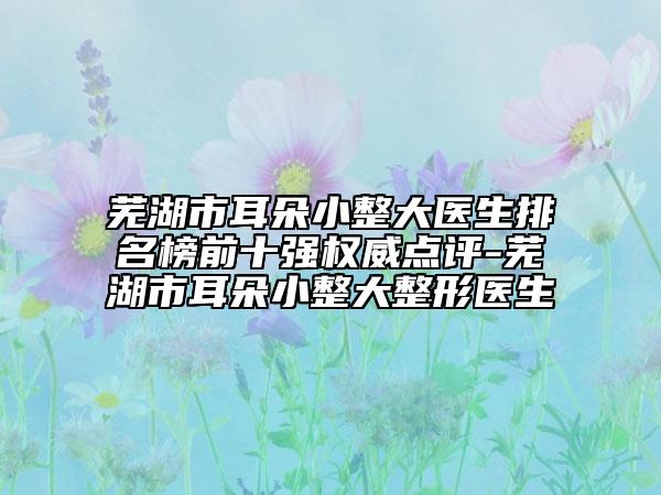蕪湖市耳朵小整大醫(yī)生排名榜前十強(qiáng)權(quán)威點(diǎn)評(píng)-蕪湖市耳朵小整大整形醫(yī)生