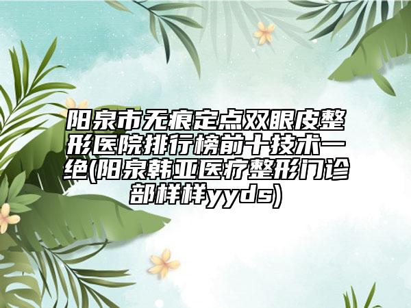 陽(yáng)泉市無(wú)痕定點(diǎn)雙眼皮整形醫(yī)院排行榜前十技術(shù)一絕(陽(yáng)泉韓亞醫(yī)療整形門診部樣樣yyds)