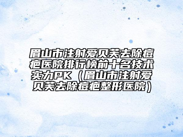 眉山市注射愛貝芙去除痘疤醫(yī)院排行榜前十名技術實力PK（眉山市注射愛貝芙去除痘疤整形醫(yī)院）
