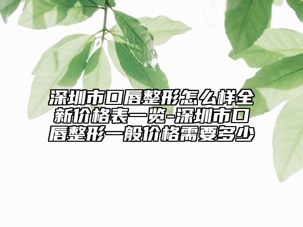 深圳市口唇整形怎么樣全新價(jià)格表一覽-深圳市口唇整形一般價(jià)格需要多少