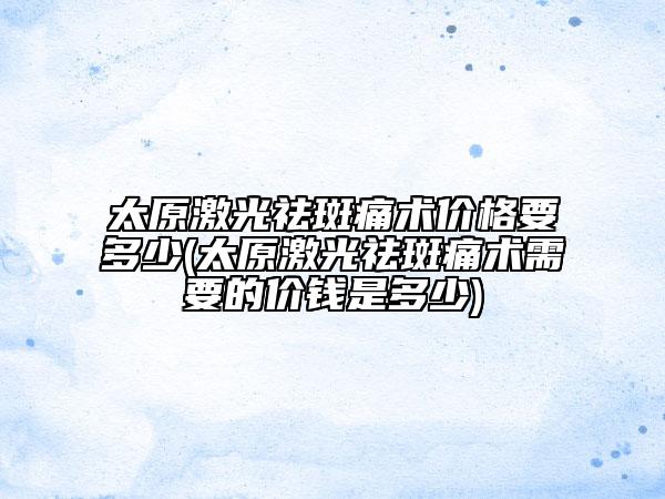 太原激光祛斑痛術(shù)價(jià)格要多少(太原激光祛斑痛術(shù)需要的價(jià)錢是多少)