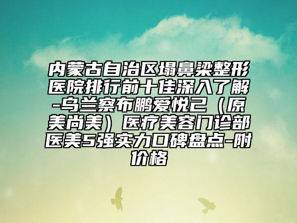 內(nèi)蒙古自治區(qū)塌鼻梁整形醫(yī)院排行前十佳深入了解-烏蘭察布鵬愛(ài)悅己（原美尚美）醫(yī)療美容門(mén)診部醫(yī)美5強(qiáng)實(shí)力口碑盤(pán)點(diǎn)-附價(jià)格