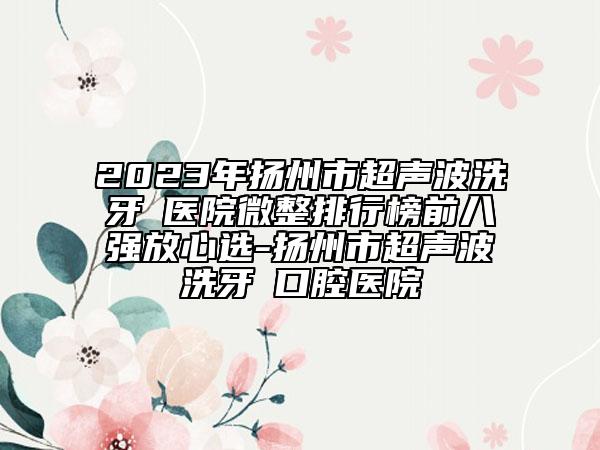 2023年揚(yáng)州市超聲波洗牙?醫(yī)院微整排行榜前八強(qiáng)放心選-揚(yáng)州市超聲波洗牙?口腔醫(yī)院