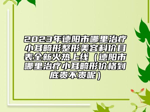 2023年德陽市哪里治療小耳畸形整形美容科價目表全新火熱上線（德陽市哪里治療小耳畸形價格到底貴不貴呢）