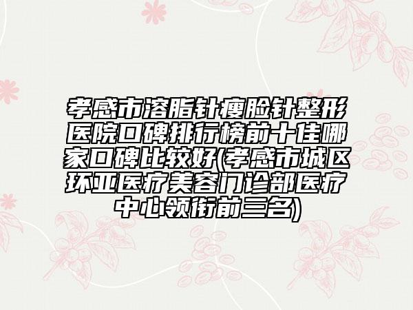 孝感市溶脂針瘦臉針整形醫(yī)院口碑排行榜前十佳哪家口碑比較好(孝感市城區(qū)環(huán)亞醫(yī)療美容門(mén)診部醫(yī)療中心領(lǐng)銜前三名)