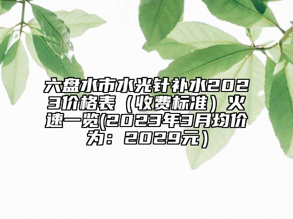 六盤(pán)水市水光針補(bǔ)水2023價(jià)格表（收費(fèi)標(biāo)準(zhǔn)）火速一覽(2023年3月均價(jià)為：2029元）