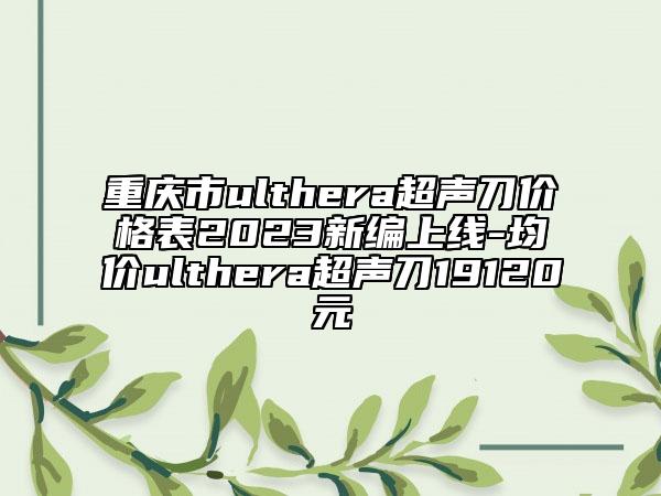 重慶市ulthera超聲刀價(jià)格表2023新編上線(xiàn)-均價(jià)ulthera超聲刀19120元