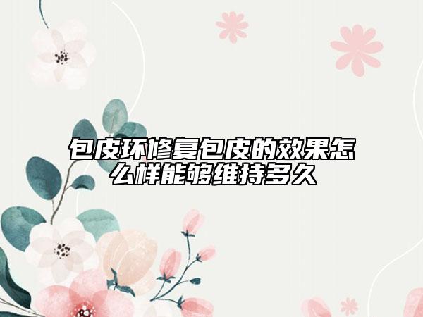 包皮環(huán)修復(fù)包皮的效果怎么樣能夠維持多久