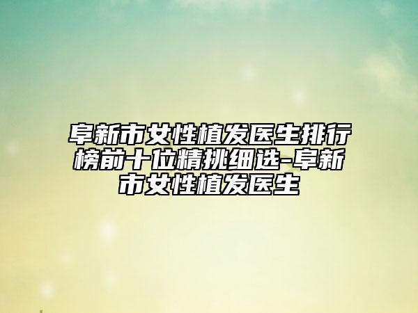 阜新市女性植發(fā)醫(yī)生排行榜前十位精挑細(xì)選-阜新市女性植發(fā)醫(yī)生