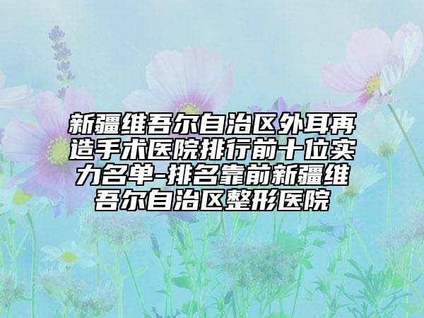 新疆維吾爾自治區(qū)外耳再造手術醫(yī)院排行前十位實力名單-排名靠前新疆維吾爾自治區(qū)整形醫(yī)院