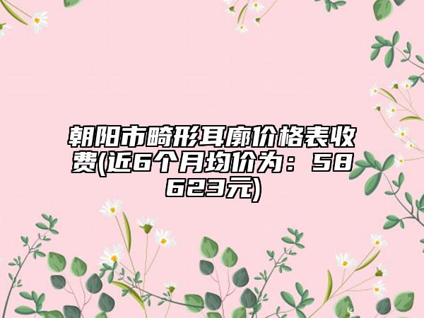 朝陽市畸形耳廓價(jià)格表收費(fèi)(近6個(gè)月均價(jià)為：58623元)