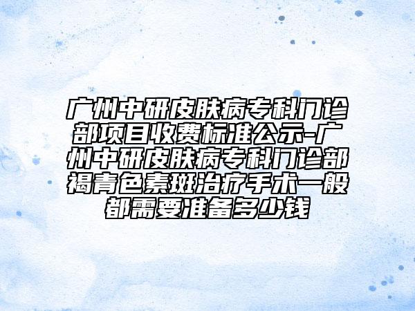廣州中研皮膚病?？崎T診部項目收費標(biāo)準(zhǔn)公示-廣州中研皮膚病專科門診部褐青色素斑治療手術(shù)一般都需要準(zhǔn)備多少錢