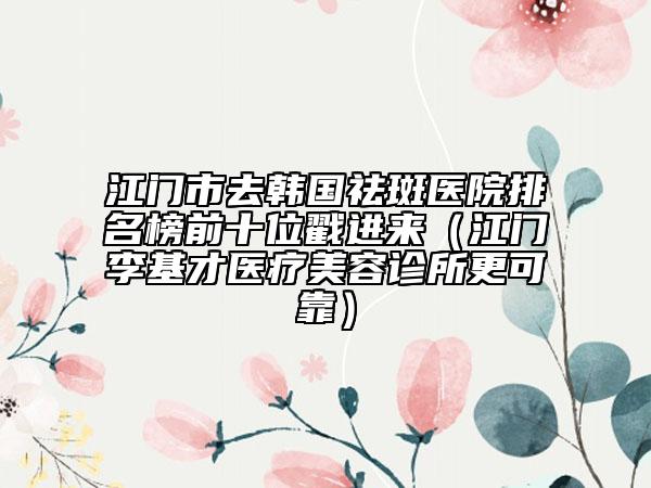 江門(mén)市去韓國(guó)祛斑醫(yī)院排名榜前十位戳進(jìn)來(lái)（江門(mén)李基才醫(yī)療美容診所更可靠）