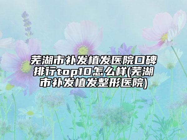 蕪湖市補(bǔ)發(fā)植發(fā)醫(yī)院口碑排行top10怎么樣(蕪湖市補(bǔ)發(fā)植發(fā)整形醫(yī)院)
