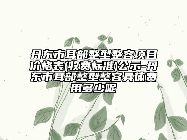 丹東市耳部整型整容項(xiàng)目?jī)r(jià)格表(收費(fèi)標(biāo)準(zhǔn))公示-丹東市耳部整型整容具體費(fèi)用多少呢