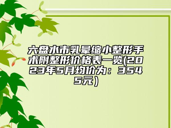 六盤(pán)水市乳暈縮小整形手術(shù)附整形價(jià)格表一覽(2023年5月均價(jià)為：3545元）