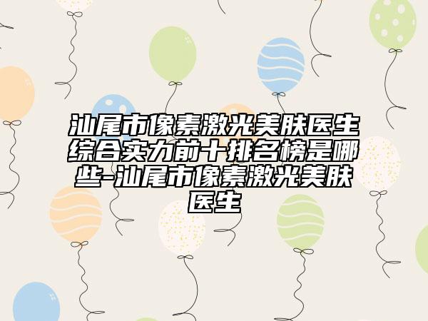 汕尾市像素激光美膚醫(yī)生綜合實(shí)力前十排名榜是哪些-汕尾市像素激光美膚醫(yī)生