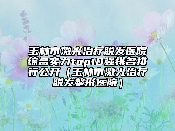 玉林市激光治療脫發(fā)醫(yī)院綜合實(shí)力top10強(qiáng)排名排行公開（玉林市激光治療脫發(fā)整形醫(yī)院）