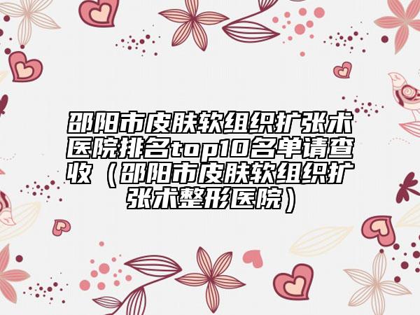 邵陽(yáng)市皮膚軟組織擴(kuò)張術(shù)醫(yī)院排名top10名單請(qǐng)查收（邵陽(yáng)市皮膚軟組織擴(kuò)張術(shù)整形醫(yī)院）