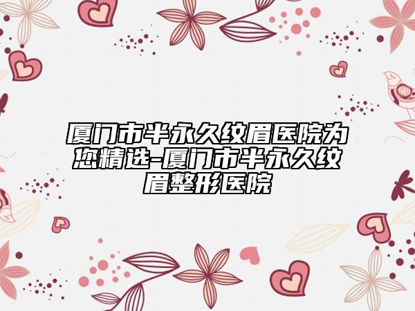 廈門市半永久紋眉醫(yī)院為您精選-廈門市半永久紋眉整形醫(yī)院