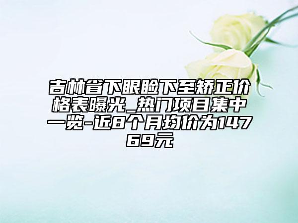 吉林省下眼瞼下至矯正價(jià)格表曝光_熱門項(xiàng)目集中一覽-近8個(gè)月均價(jià)為14769元