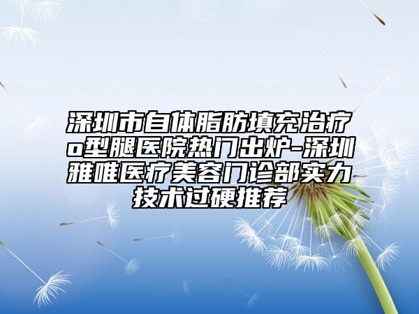 深圳市自體脂肪填充治療o型腿醫(yī)院熱門出爐-深圳雅唯醫(yī)療美容門診部實力技術過硬推薦