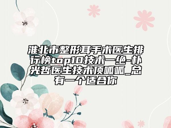 淮北市整形耳手術(shù)醫(yī)生排行榜top10技術(shù)一絕-樸光哲醫(yī)生技術(shù)頂呱呱_總有一個適合你