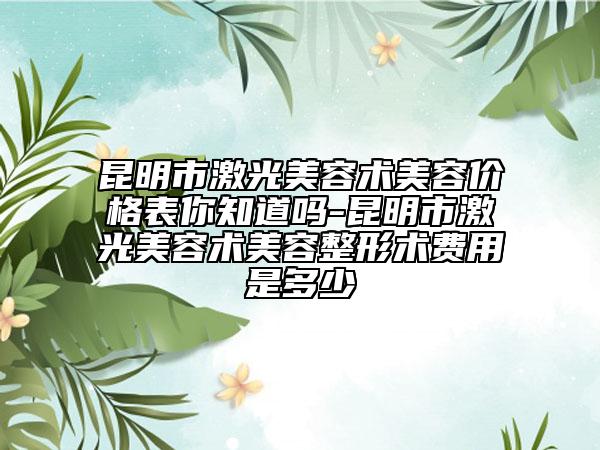 昆明市激光美容術(shù)美容價格表你知道嗎-昆明市激光美容術(shù)美容整形術(shù)費用是多少