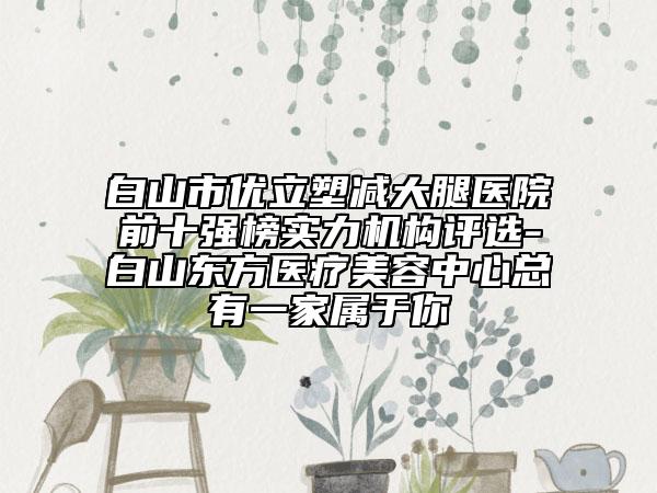 白山市優(yōu)立塑減大腿醫(yī)院前十強(qiáng)榜實(shí)力機(jī)構(gòu)評選-白山東方醫(yī)療美容中心總有一家屬于你