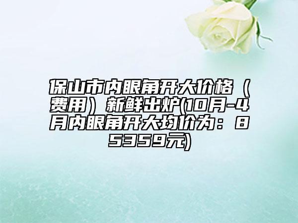 保山市內(nèi)眼角開大價格（費用）新鮮出爐(10月-4月內(nèi)眼角開大均價為：85359元)