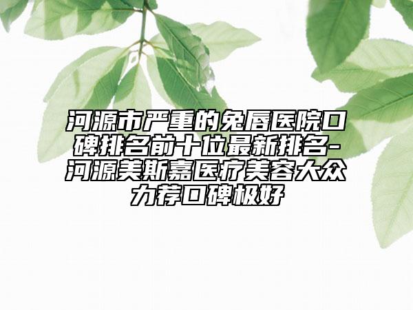 河源市嚴(yán)重的兔唇醫(yī)院口碑排名前十位最新排名-河源美斯嘉醫(yī)療美容大眾力薦口碑極好